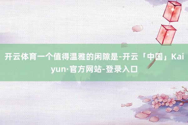 开云体育一个值得温雅的闲隙是-开云「中国」Kaiyun·官方网站-登录入口