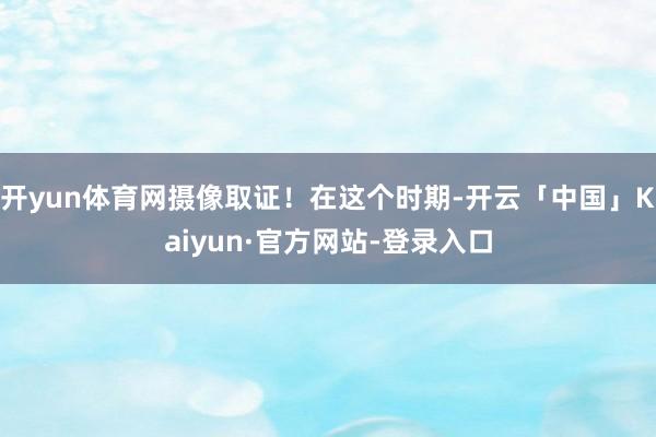 开yun体育网摄像取证！在这个时期-开云「中国」Kaiyun·官方网站-登录入口