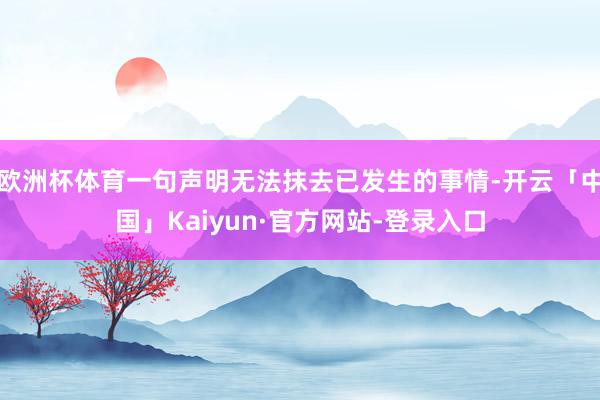 欧洲杯体育一句声明无法抹去已发生的事情-开云「中国」Kaiyun·官方网站-登录入口
