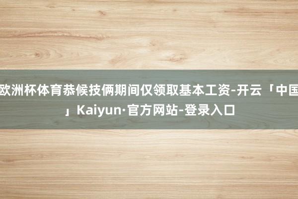 欧洲杯体育恭候技俩期间仅领取基本工资-开云「中国」Kaiyun·官方网站-登录入口