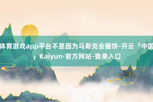 体育游戏app平台不是因为马斯克会画饼-开云「中国」Kaiyun·官方网站-登录入口