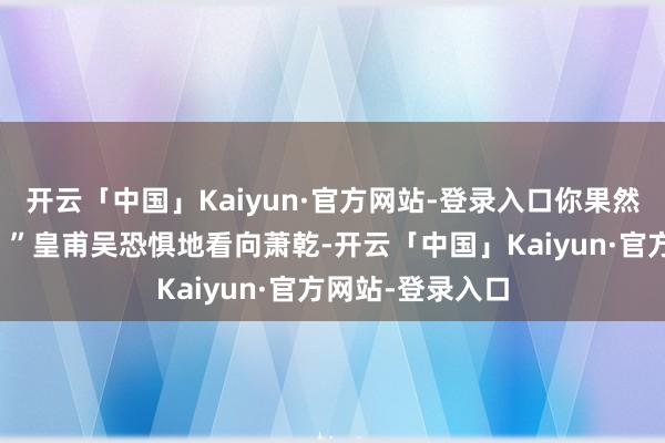 开云「中国」Kaiyun·官方网站-登录入口你果然是说念王硬汉！”皇甫吴恐惧地看向萧乾-开云「中国」Kaiyun·官方网站-登录入口