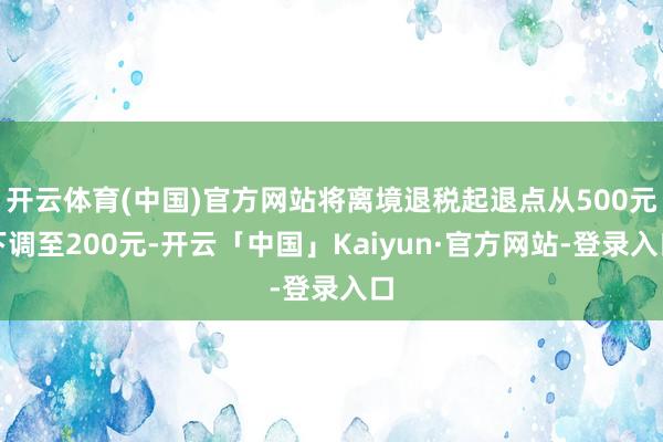 开云体育(中国)官方网站将离境退税起退点从500元下调至200元-开云「中国」Kaiyun·官方网站-登录入口