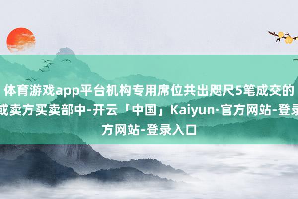 体育游戏app平台机构专用席位共出咫尺5笔成交的买方或卖方买卖部中-开云「中国」Kaiyun·官方网站-登录入口