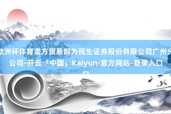 欧洲杯体育卖方贸易部为民生证券股份有限公司广州分公司-开云「中国」Kaiyun·官方网站-登录入口
