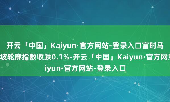 开云「中国」Kaiyun·官方网站-登录入口富时马来西亚吉隆坡轮廓指数收跌0.1%-开云「中国」Kaiyun·官方网站-登录入口