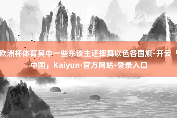 欧洲杯体育其中一些东谈主还挥舞以色各国旗-开云「中国」Kaiyun·官方网站-登录入口