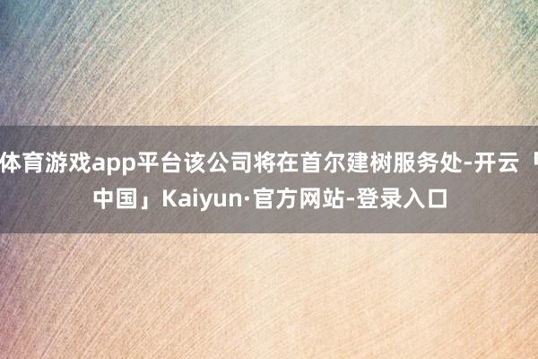 体育游戏app平台该公司将在首尔建树服务处-开云「中国」Kaiyun·官方网站-登录入口