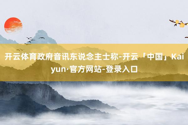 开云体育政府音讯东说念主士称-开云「中国」Kaiyun·官方网站-登录入口