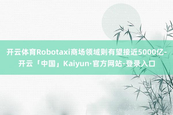开云体育Robotaxi商场领域则有望接近5000亿-开云「中国」Kaiyun·官方网站-登录入口