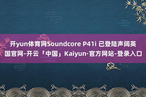 开yun体育网Soundcore P41i 已登陆声阔英国官网-开云「中国」Kaiyun·官方网站-登录入口