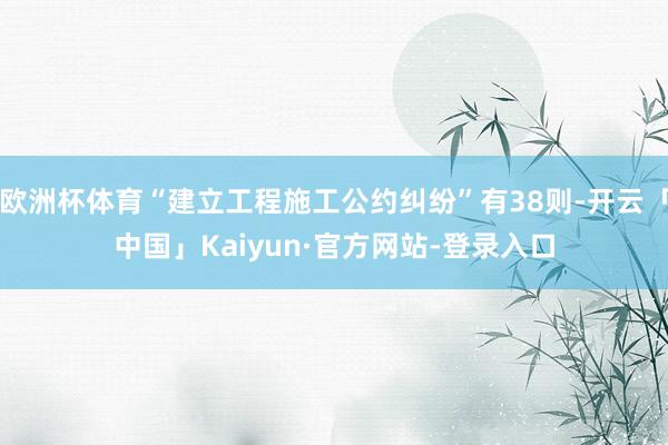 欧洲杯体育“建立工程施工公约纠纷”有38则-开云「中国」Kaiyun·官方网站-登录入口
