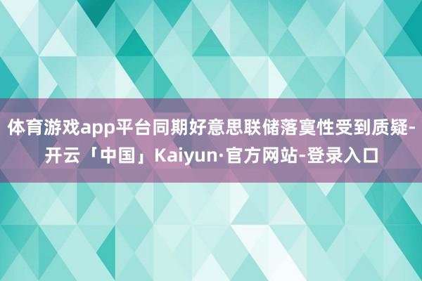 体育游戏app平台同期好意思联储落寞性受到质疑-开云「中国」Kaiyun·官方网站-登录入口