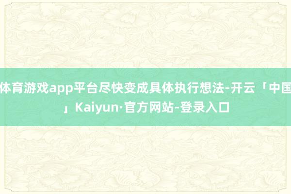 体育游戏app平台尽快变成具体执行想法-开云「中国」Kaiyun·官方网站-登录入口