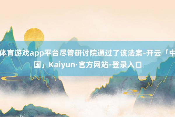 体育游戏app平台尽管研讨院通过了该法案-开云「中国」Kaiyun·官方网站-登录入口