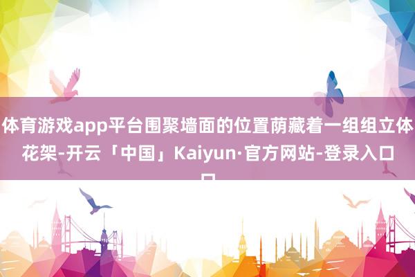 体育游戏app平台围聚墙面的位置荫藏着一组组立体花架-开云「中国」Kaiyun·官方网站-登录入口