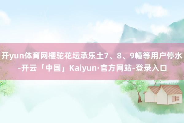 开yun体育网樱驼花坛承乐土7、8、9幢等用户停水-开云「中国」Kaiyun·官方网站-登录入口