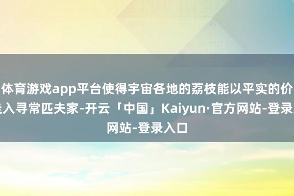 体育游戏app平台使得宇宙各地的荔枝能以平实的价钱走入寻常匹夫家-开云「中国」Kaiyun·官方网站-登录入口