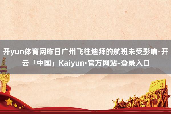 开yun体育网昨日广州飞往迪拜的航班未受影响-开云「中国」Kaiyun·官方网站-登录入口