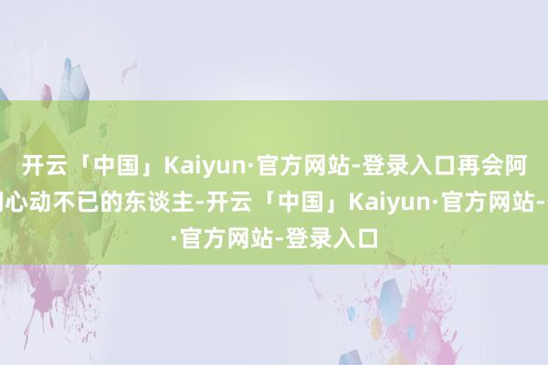 开云「中国」Kaiyun·官方网站-登录入口再会阿谁让他们心动不已的东谈主-开云「中国」Kaiyun·官方网站-登录入口