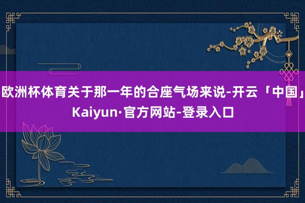 欧洲杯体育关于那一年的合座气场来说-开云「中国」Kaiyun·官方网站-登录入口
