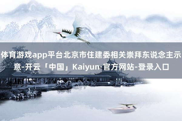 体育游戏app平台北京市住建委相关崇拜东说念主示意-开云「中国」Kaiyun·官方网站-登录入口