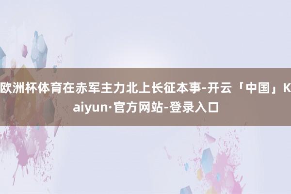 欧洲杯体育在赤军主力北上长征本事-开云「中国」Kaiyun·官方网站-登录入口