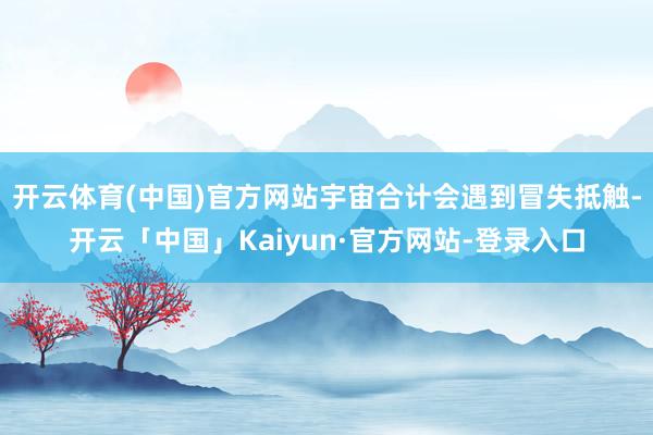 开云体育(中国)官方网站宇宙合计会遇到冒失抵触-开云「中国」Kaiyun·官方网站-登录入口