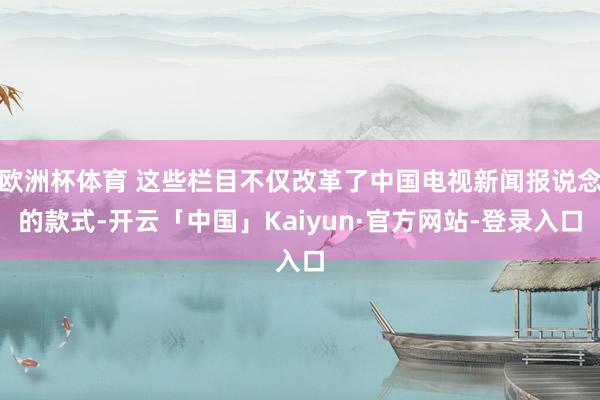 欧洲杯体育 这些栏目不仅改革了中国电视新闻报说念的款式-开云「中国」Kaiyun·官方网站-登录入口
