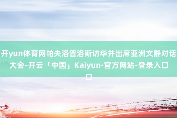 开yun体育网帕夫洛普洛斯访华并出席亚洲文静对话大会-开云「中国」Kaiyun·官方网站-登录入口