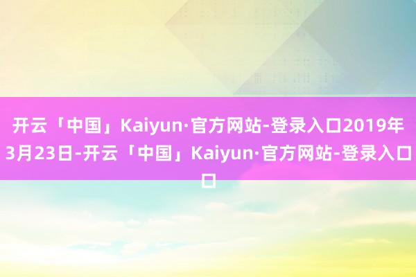 开云「中国」Kaiyun·官方网站-登录入口2019年3月23日-开云「中国」Kaiyun·官方网站-登录入口