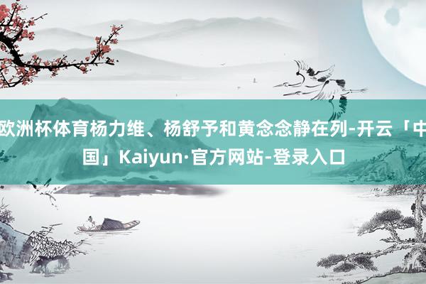 欧洲杯体育杨力维、杨舒予和黄念念静在列-开云「中国」Kaiyun·官方网站-登录入口