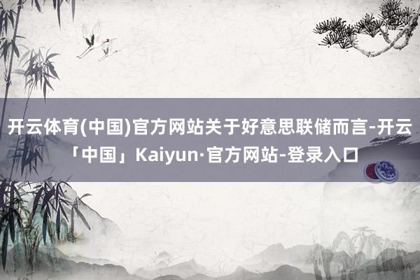 开云体育(中国)官方网站　　关于好意思联储而言-开云「中国」Kaiyun·官方网站-登录入口