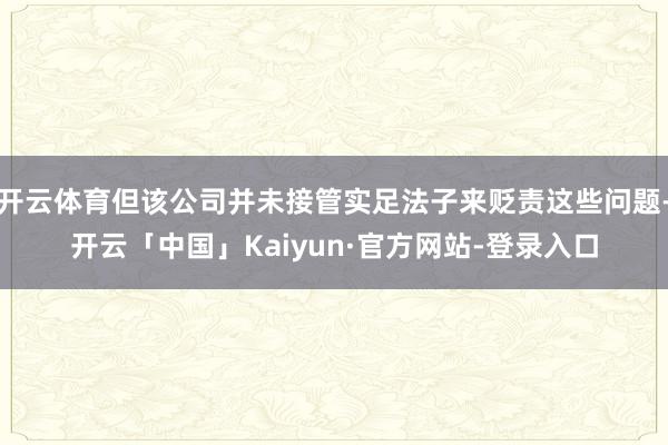 开云体育但该公司并未接管实足法子来贬责这些问题-开云「中国」Kaiyun·官方网站-登录入口
