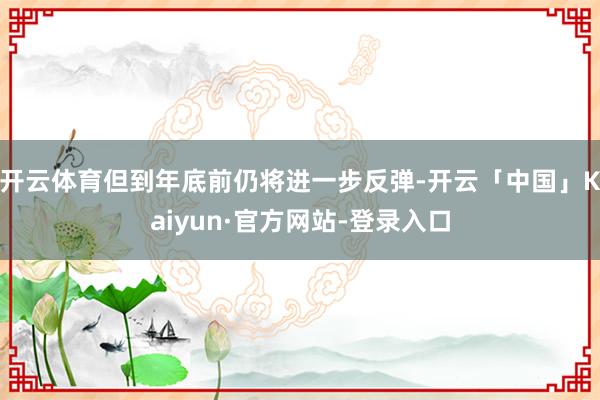 开云体育但到年底前仍将进一步反弹-开云「中国」Kaiyun·官方网站-登录入口