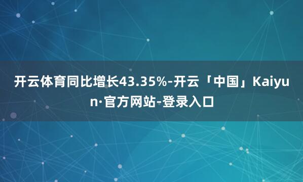 开云体育同比增长43.35%-开云「中国」Kaiyun·官方网站-登录入口