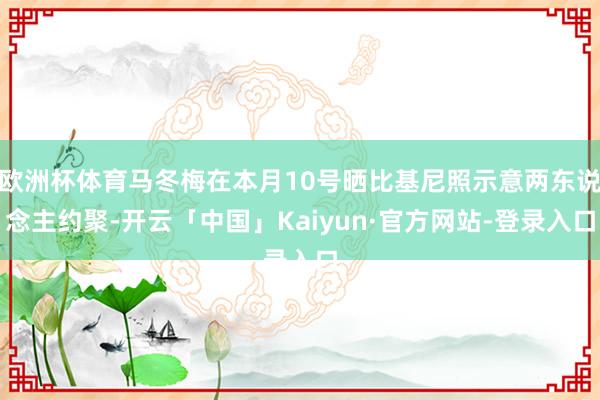 欧洲杯体育马冬梅在本月10号晒比基尼照示意两东说念主约聚-开云「中国」Kaiyun·官方网站-登录入口