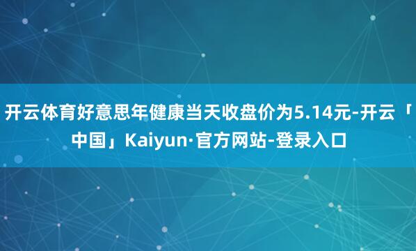 开云体育好意思年健康当天收盘价为5.14元-开云「中国」Kaiyun·官方网站-登录入口