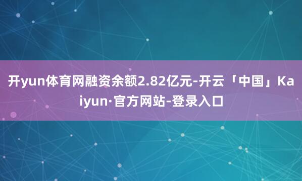 开yun体育网融资余额2.82亿元-开云「中国」Kaiyun·官方网站-登录入口