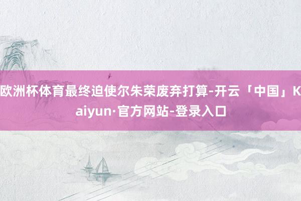 欧洲杯体育最终迫使尔朱荣废弃打算-开云「中国」Kaiyun·官方网站-登录入口