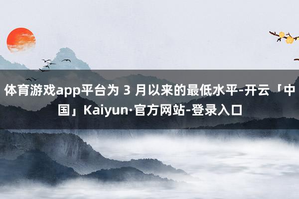 体育游戏app平台为 3 月以来的最低水平-开云「中国」Kaiyun·官方网站-登录入口