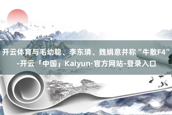 开云体育与毛幼聪、李东璘、魏娟意并称“牛散F4”-开云「中国」Kaiyun·官方网站-登录入口