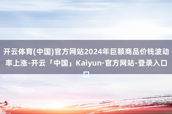 开云体育(中国)官方网站2024年巨额商品价钱波动率上涨-开云「中国」Kaiyun·官方网站-登录入口