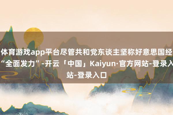 体育游戏app平台尽管共和党东谈主坚称好意思国经济“全面发力”-开云「中国」Kaiyun·官方网站-登录入口