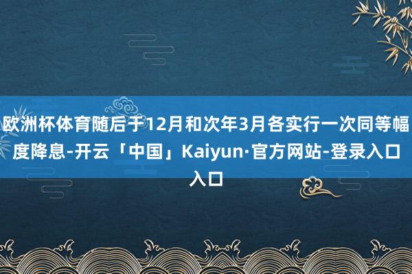 欧洲杯体育随后于12月和次年3月各实行一次同等幅度降息-开云「中国」Kaiyun·官方网站-登录入口