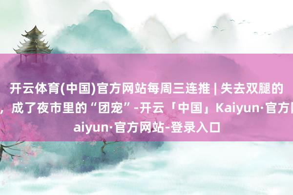 开云体育(中国)官方网站每周三连推 | 失去双腿的她在夜市摆摊，成了夜市里的“团宠”-开云「中国」Kaiyun·官方网站-登录入口