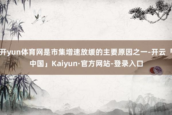 开yun体育网是市集增速放缓的主要原因之一-开云「中国」Kaiyun·官方网站-登录入口