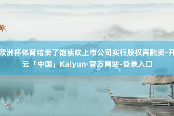 欧洲杯体育结束了饱读吹上市公司实行股权再融资-开云「中国」Kaiyun·官方网站-登录入口