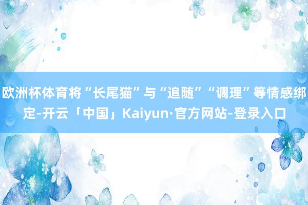 欧洲杯体育将“长尾猫”与“追随”“调理”等情感绑定-开云「中国」Kaiyun·官方网站-登录入口