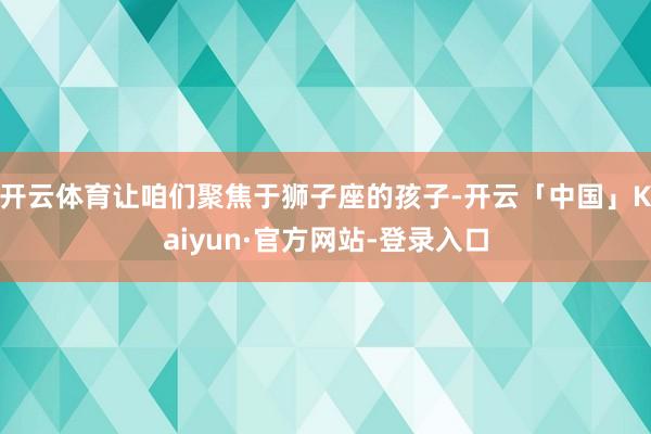 开云体育让咱们聚焦于狮子座的孩子-开云「中国」Kaiyun·官方网站-登录入口